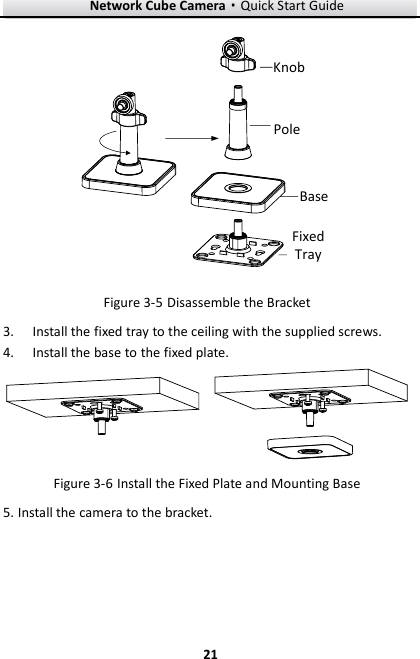 Network Cube Camera·Quick Start Guide  21 21 PoleBaseFixed TrayKnob  Disassemble the Bracket Figure 3-5 Install the fixed tray to the ceiling with the supplied screws. 3. Install the base to the fixed plate. 4.  Install the Fixed Plate and Mounting Base Figure 3-6 Install the camera to the bracket. 5.