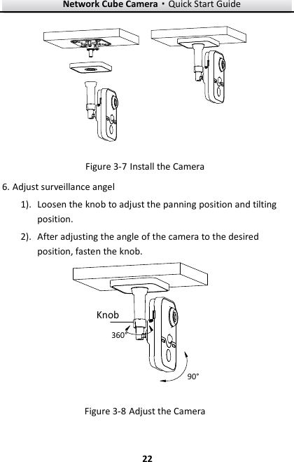 Network Cube Camera·Quick Start Guide  22 22   Install the Camera Figure 3-7 Adjust surveillance angel 6.1). Loosen the knob to adjust the panning position and tilting position. 2). After adjusting the angle of the camera to the desired position, fasten the knob. 90°360°Knob Figure 3-8 Adjust the Camera 