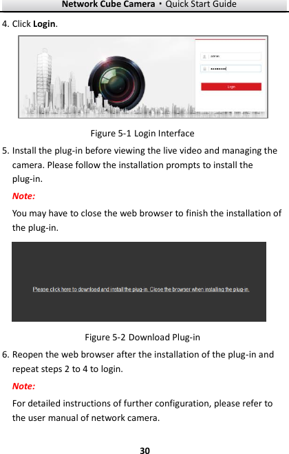Network Cube Camera·Quick Start Guide  30 30 4. Click Login.   Login Interface Figure 5-15. Install the plug-in before viewing the live video and managing the camera. Please follow the installation prompts to install the plug-in. Note:   You may have to close the web browser to finish the installation of the plug-in.   Download Plug-in Figure 5-26. Reopen the web browser after the installation of the plug-in and repeat steps 2 to 4 to login. Note:   For detailed instructions of further configuration, please refer to the user manual of network camera. 