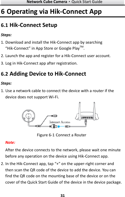 Network Cube Camera·Quick Start Guide  31 31 6 Operating via Hik-Connect App 6.1 Hik-Connect Setup Steps: 1. Download and install the Hik-Connect app by searching “Hik-Connect” in App Store or Google PlayTM. 2. Launch the app and register for a Hik-Connect user account. 3. Log in Hik-Connect app after registration. 6.2 Adding Device to Hik-Connect Steps: 1. Use a network cable to connect the device with a router if the device does not support Wi-Fi.  Figure 6-1 Connect a Router Note:   After the device connects to the network, please wait one minute before any operation on the device using Hik-Connect app. 2. In the Hik-Connect app, tap “+” on the upper-right corner and then scan the QR code of the device to add the device. You can find the QR code on the mounting base of the device or on the cover of the Quick Start Guide of the device in the device package. 