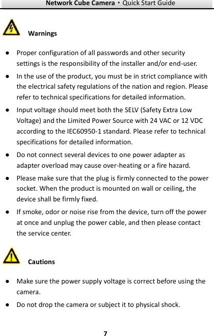 Network Cube Camera·Quick Start Guide  7 7  Warnings ● Proper configuration of all passwords and other security settings is the responsibility of the installer and/or end-user. ● In the use of the product, you must be in strict compliance with the electrical safety regulations of the nation and region. Please refer to technical specifications for detailed information. ● Input voltage should meet both the SELV (Safety Extra Low Voltage) and the Limited Power Source with 24 VAC or 12 VDC according to the IEC60950-1 standard. Please refer to technical specifications for detailed information. ● Do not connect several devices to one power adapter as adapter overload may cause over-heating or a fire hazard. ● Please make sure that the plug is firmly connected to the power socket. When the product is mounted on wall or ceiling, the device shall be firmly fixed.   ● If smoke, odor or noise rise from the device, turn off the power at once and unplug the power cable, and then please contact the service center.    Cautions ● Make sure the power supply voltage is correct before using the camera. ● Do not drop the camera or subject it to physical shock. 