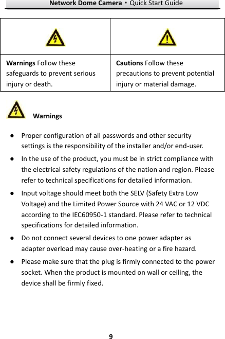 Network Dome Camera·Quick Start Guide  9 9  Warnings ● Proper configuration of all passwords and other security settings is the responsibility of the installer and/or end-user. ● In the use of the product, you must be in strict compliance with the electrical safety regulations of the nation and region. Please refer to technical specifications for detailed information. ● Input voltage should meet both the SELV (Safety Extra Low Voltage) and the Limited Power Source with 24 VAC or 12 VDC according to the IEC60950-1 standard. Please refer to technical specifications for detailed information. ● Do not connect several devices to one power adapter as adapter overload may cause over-heating or a fire hazard. ● Please make sure that the plug is firmly connected to the power socket. When the product is mounted on wall or ceiling, the device shall be firmly fixed.     Warnings Follow these safeguards to prevent serious injury or death. Cautions Follow these precautions to prevent potential injury or material damage.   
