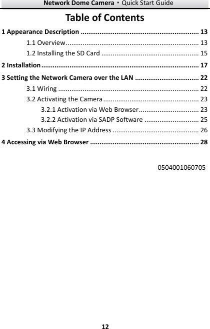 Network Dome Camera·Quick Start Guide  12 12 Table of Contents 1 Appearance Description ............................................................... 13 1.1 Overview ....................................................................... 13 1.2 Installing the SD Card .................................................... 15 2 Installation .................................................................................... 17 3 Setting the Network Camera over the LAN .................................. 22 3.1 Wiring ........................................................................... 22 3.2 Activating the Camera ................................................... 23 3.2.1 Activation via Web Browser ................................ 23 3.2.2 Activation via SADP Software ............................. 25 3.3 Modifying the IP Address .............................................. 26 4 Accessing via Web Browser .......................................................... 28  0504001060705  