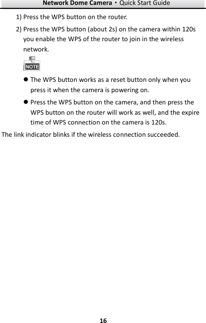 Network Dome Camera·Quick Start Guide  16 16 1) Press the WPS button on the router. 2) Press the WPS button (about 2s) on the camera within 120s you enable the WPS of the router to join in the wireless network.   The WPS button works as a reset button only when you press it when the camera is powering on.  Press the WPS button on the camera, and then press the WPS button on the router will work as well, and the expire time of WPS connection on the camera is 120s. The link indicator blinks if the wireless connection succeeded.