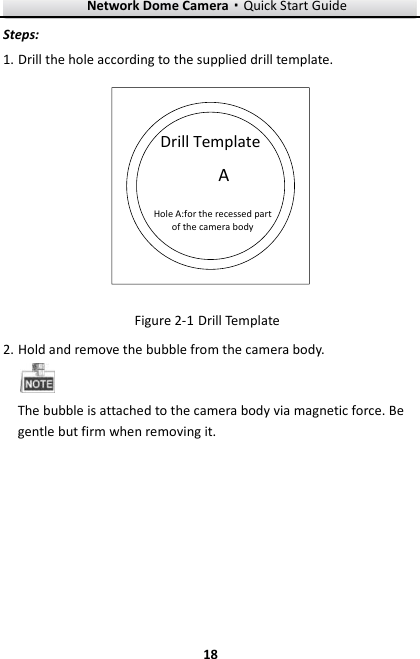 Network Dome Camera·Quick Start Guide  18 18 Steps: 1. Drill the hole according to the supplied drill template.  Drill TemplateAHole A:for the recessed part of the camera body Figure 2-1 Drill Template 2. Hold and remove the bubble from the camera body.  The bubble is attached to the camera body via magnetic force. Be gentle but firm when removing it. 