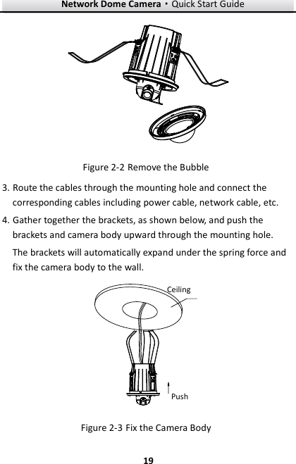 Network Dome Camera·Quick Start Guide  19 19    Figure 2-2 Remove the Bubble 3. Route the cables through the mounting hole and connect the corresponding cables including power cable, network cable, etc. 4. Gather together the brackets, as shown below, and push the brackets and camera body upward through the mounting hole. The brackets will automatically expand under the spring force and fix the camera body to the wall. PushCeiling Figure 2-3 Fix the Camera Body 