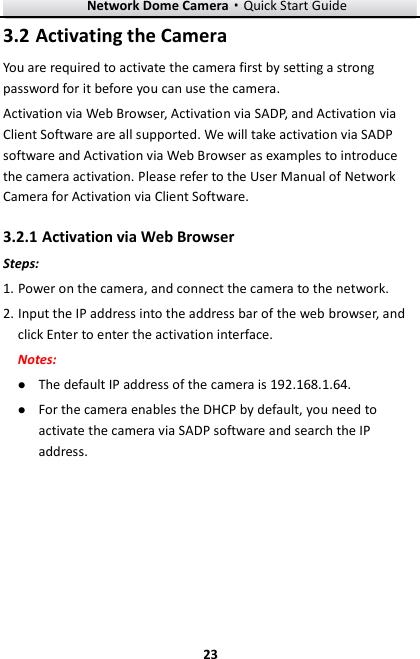 Network Dome Camera·Quick Start Guide  23 23  Activating the Camera 3.2You are required to activate the camera first by setting a strong password for it before you can use the camera. Activation via Web Browser, Activation via SADP, and Activation via Client Software are all supported. We will take activation via SADP software and Activation via Web Browser as examples to introduce the camera activation. Please refer to the User Manual of Network Camera for Activation via Client Software.    Activation via Web Browser 3.2.1Steps: 1. Power on the camera, and connect the camera to the network. 2. Input the IP address into the address bar of the web browser, and click Enter to enter the activation interface. Notes:  The default IP address of the camera is 192.168.1.64.    For the camera enables the DHCP by default, you need to activate the camera via SADP software and search the IP address. 