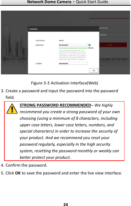 Network Dome Camera·Quick Start Guide  24 24   Activation Interface(Web) Figure 3-33. Create a password and input the password into the password field. STRONG PASSWORD RECOMMENDED– We highly recommend you create a strong password of your own choosing (using a minimum of 8 characters, including upper case letters, lower case letters, numbers, and special characters) in order to increase the security of your product. And we recommend you reset your password regularly, especially in the high security system, resetting the password monthly or weekly can better protect your product. 4. Confirm the password. 5. Click OK to save the password and enter the live view interface. 