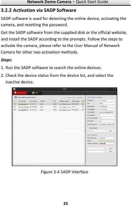 Network Dome Camera·Quick Start Guide  25 25  Activation via SADP Software 3.2.2SADP software is used for detecting the online device, activating the camera, and resetting the password.   Get the SADP software from the supplied disk or the official website, and install the SADP according to the prompts. Follow the steps to activate the camera, please refer to the User Manual of Network Camera for other two activation methods. Steps: 1. Run the SADP software to search the online devices. 2. Check the device status from the device list, and select the inactive device.   SADP Interface Figure 3-4   
