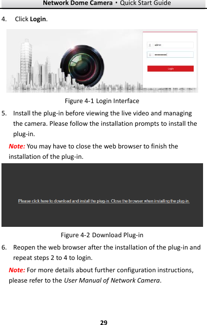 Network Dome Camera·Quick Start Guide  29 29 4. Click Login.   Login Interface Figure 4-15. Install the plug-in before viewing the live video and managing the camera. Please follow the installation prompts to install the plug-in. Note: You may have to close the web browser to finish the installation of the plug-in.  Figure 4-2 Download Plug-in 6. Reopen the web browser after the installation of the plug-in and repeat steps 2 to 4 to login. Note: For more details about further configuration instructions, please refer to the User Manual of Network Camera.    