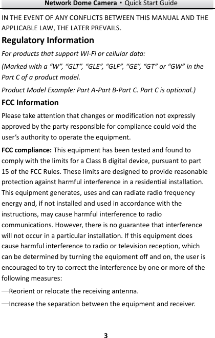 Network Dome Camera·Quick Start Guide  3 3 IN THE EVENT OF ANY CONFLICTS BETWEEN THIS MANUAL AND THE APPLICABLE LAW, THE LATER PREVAILS. Regulatory Information For products that support Wi-Fi or cellular data: (Marked with a “W”, “GLT”, “GLE”, “GLF”, “GE”, “GT” or “GW” in the Part C of a product model. Product Model Example: Part A-Part B-Part C. Part C is optional.) FCC Information Please take attention that changes or modification not expressly approved by the party responsible for compliance could void the user’s authority to operate the equipment. FCC compliance: This equipment has been tested and found to comply with the limits for a Class B digital device, pursuant to part 15 of the FCC Rules. These limits are designed to provide reasonable protection against harmful interference in a residential installation. This equipment generates, uses and can radiate radio frequency energy and, if not installed and used in accordance with the instructions, may cause harmful interference to radio communications. However, there is no guarantee that interference will not occur in a particular installation. If this equipment does cause harmful interference to radio or television reception, which can be determined by turning the equipment off and on, the user is encouraged to try to correct the interference by one or more of the following measures: —Reorient or relocate the receiving antenna. —Increase the separation between the equipment and receiver. 