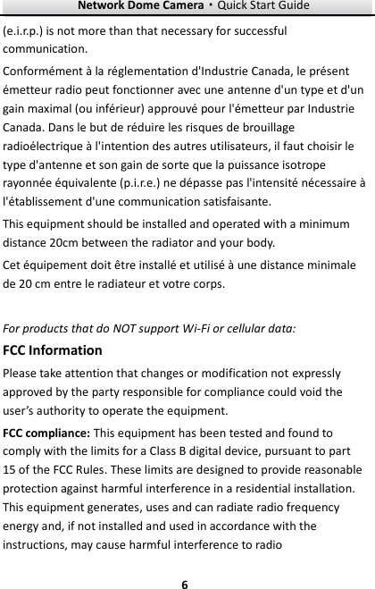 Network Dome Camera·Quick Start Guide  6 6 (e.i.r.p.) is not more than that necessary for successful communication. Conformément à la réglementation d&apos;Industrie Canada, le présent émetteur radio peut fonctionner avec une antenne d&apos;un type et d&apos;un gain maximal (ou inférieur) approuvé pour l&apos;émetteur par Industrie Canada. Dans le but de réduire les risques de brouillage radioélectrique à l&apos;intention des autres utilisateurs, il faut choisir le type d&apos;antenne et son gain de sorte que la puissance isotrope rayonnée équivalente (p.i.r.e.) ne dépasse pas l&apos;intensité nécessaire à l&apos;établissement d&apos;une communication satisfaisante. This equipment should be installed and operated with a minimum distance 20cm between the radiator and your body. Cet équipement doit être installé et utilisé à une distance minimale de 20 cm entre le radiateur et votre corps.  For products that do NOT support Wi-Fi or cellular data: FCC Information Please take attention that changes or modification not expressly approved by the party responsible for compliance could void the user’s authority to operate the equipment. FCC compliance: This equipment has been tested and found to comply with the limits for a Class B digital device, pursuant to part 15 of the FCC Rules. These limits are designed to provide reasonable protection against harmful interference in a residential installation. This equipment generates, uses and can radiate radio frequency energy and, if not installed and used in accordance with the instructions, may cause harmful interference to radio 
