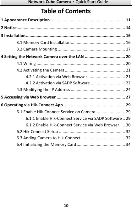 Network Cube Camera·Quick Start Guide  10 10 Table of Contents 1 Appearance Description ............................................................... 11 2 Notice ........................................................................................... 14 3 Installation .................................................................................... 16 3.1 Memory Card Installation .............................................. 16 3.2 Camera Mounting ......................................................... 17 4 Setting the Network Camera over the LAN .................................. 20  Wiring ........................................................................... 20 4.1 Activating the Camera ................................................... 21 4.2 Activation via Web Browser ................................ 21 4.2.1 Activation via SADP Software ............................. 22 4.2.2 Modifying the IP Address .............................................. 24 4.35 Accessing via Web Browser .......................................................... 27 6 Operating via Hik-Connect App .................................................... 29 6.1 Enable Hik-Connect Service on Camera ......................... 29  Enable Hik-Connect Service via SADP Software .. 29 6.1.1 Enable Hik-Connect Service via Web Browser .... 30 6.1.26.2 Hik-Connect Setup ........................................................ 32 6.3 Adding Camera to Hik-Connect ..................................... 32 6.4 Initializing the Memory Card ......................................... 34  