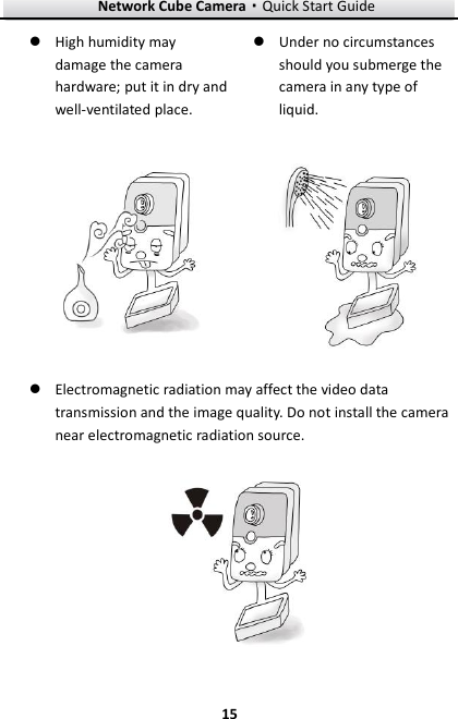 Network Cube Camera·Quick Start Guide  15 15  High humidity may damage the camera hardware; put it in dry and well-ventilated place.   Under no circumstances should you submerge the camera in any type of liquid.    Electromagnetic radiation may affect the video data transmission and the image quality. Do not install the camera near electromagnetic radiation source.    
