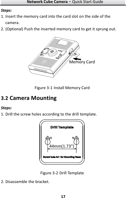 Network Cube Camera·Quick Start Guide  17 17 Steps: 1. Insert the memory card into the card slot on the side of the camera. 2. (Optional) Push the inserted memory card to get it sprung out. Memory Card  Install Memory Card Figure 3-13.2 Camera Mounting Steps: 1. Drill the screw holes according to the drill template.   44mm(1.73&quot;)  Drill Template Figure 3-22. Disassemble the bracket. 