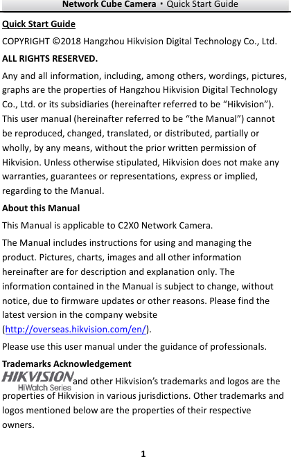 Network Cube Camera·Quick Start Guide  1 1 Quick Start Guide COPYRIGHT © 2018 Hangzhou Hikvision Digital Technology Co., Ltd.   ALL RIGHTS RESERVED. Any and all information, including, among others, wordings, pictures, graphs are the properties of Hangzhou Hikvision Digital Technology Co., Ltd. or its subsidiaries (hereinafter referred to be “Hikvision”). This user manual (hereinafter referred to be “the Manual”) cannot be reproduced, changed, translated, or distributed, partially or wholly, by any means, without the prior written permission of Hikvision. Unless otherwise stipulated, Hikvision does not make any warranties, guarantees or representations, express or implied, regarding to the Manual. About this Manual This Manual is applicable to C2X0 Network Camera. The Manual includes instructions for using and managing the product. Pictures, charts, images and all other information hereinafter are for description and explanation only. The information contained in the Manual is subject to change, without notice, due to firmware updates or other reasons. Please find the latest version in the company website (http://overseas.hikvision.com/en/).   Please use this user manual under the guidance of professionals. Trademarks Acknowledgement and other Hikvision’s trademarks and logos are the properties of Hikvision in various jurisdictions. Other trademarks and logos mentioned below are the properties of their respective owners. 