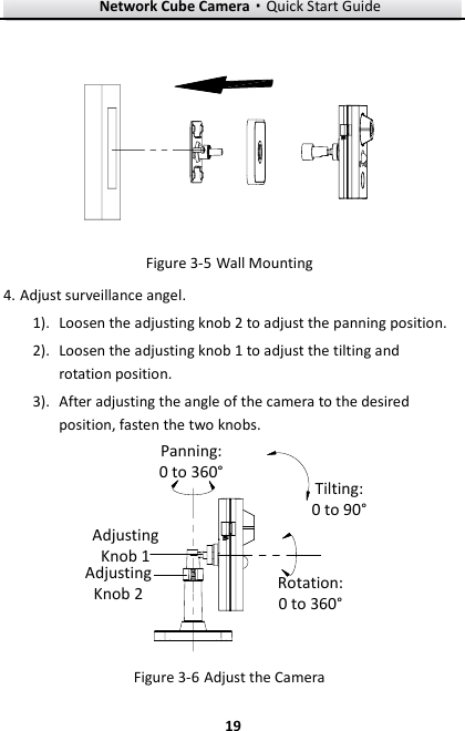 Network Cube Camera·Quick Start Guide  19 19   Wall Mounting Figure 3-54. Adjust surveillance angel. 1). Loosen the adjusting knob 2 to adjust the panning position. 2). Loosen the adjusting knob 1 to adjust the tilting and rotation position. 3). After adjusting the angle of the camera to the desired position, fasten the two knobs. Adjusting Knob 1Adjusting Knob 2Panning: 0 to 360°Tilting: 0 to 90°Rotation: 0 to 360° Figure 3-6 Adjust the Camera 