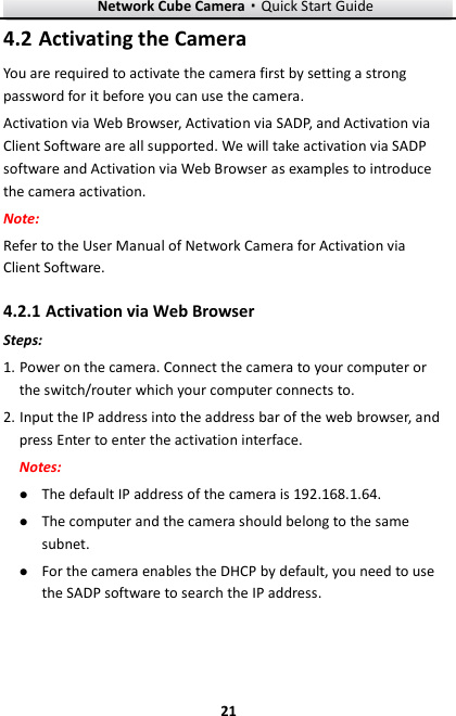 Network Cube Camera·Quick Start Guide  21 21  Activating the Camera 4.2You are required to activate the camera first by setting a strong password for it before you can use the camera. Activation via Web Browser, Activation via SADP, and Activation via Client Software are all supported. We will take activation via SADP software and Activation via Web Browser as examples to introduce the camera activation.   Note:   Refer to the User Manual of Network Camera for Activation via Client Software.    Activation via Web Browser 4.2.1Steps: 1. Power on the camera. Connect the camera to your computer or the switch/router which your computer connects to. 2. Input the IP address into the address bar of the web browser, and press Enter to enter the activation interface. Notes:  The default IP address of the camera is 192.168.1.64.    The computer and the camera should belong to the same subnet.    For the camera enables the DHCP by default, you need to use the SADP software to search the IP address. 