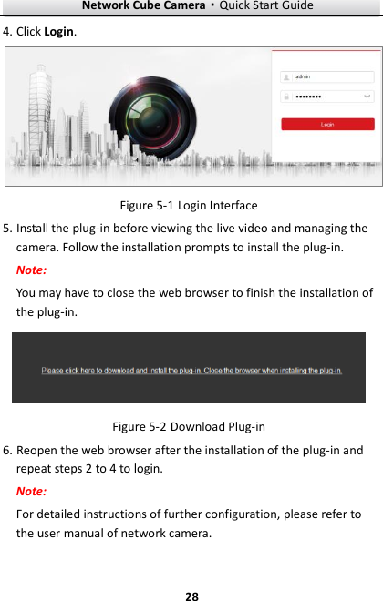 Network Cube Camera·Quick Start Guide  28 28 4. Click Login.   Login Interface Figure 5-15. Install the plug-in before viewing the live video and managing the camera. Follow the installation prompts to install the plug-in. Note: You may have to close the web browser to finish the installation of the plug-in.   Download Plug-in Figure 5-26. Reopen the web browser after the installation of the plug-in and repeat steps 2 to 4 to login. Note: For detailed instructions of further configuration, please refer to the user manual of network camera. 