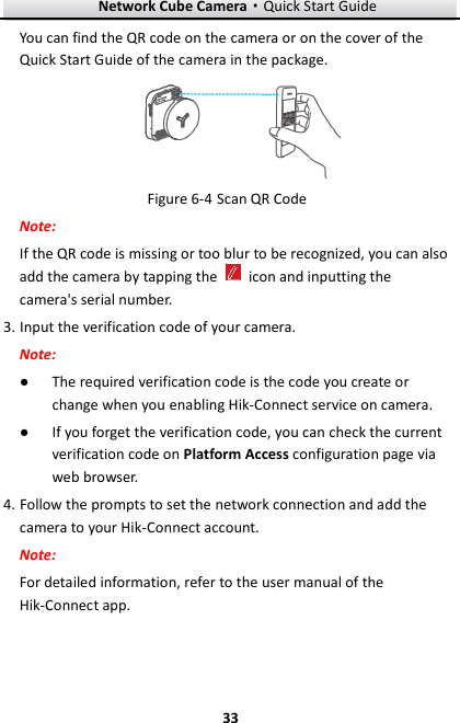 Network Cube Camera·Quick Start Guide  33 33 You can find the QR code on the camera or on the cover of the Quick Start Guide of the camera in the package.  Figure 6-4 Scan QR Code Note: If the QR code is missing or too blur to be recognized, you can also add the camera by tapping the    icon and inputting the camera&apos;s serial number. 3. Input the verification code of your camera. Note: ● The required verification code is the code you create or change when you enabling Hik-Connect service on camera. ● If you forget the verification code, you can check the current verification code on Platform Access configuration page via web browser. 4. Follow the prompts to set the network connection and add the camera to your Hik-Connect account. Note: For detailed information, refer to the user manual of the Hik-Connect app. 