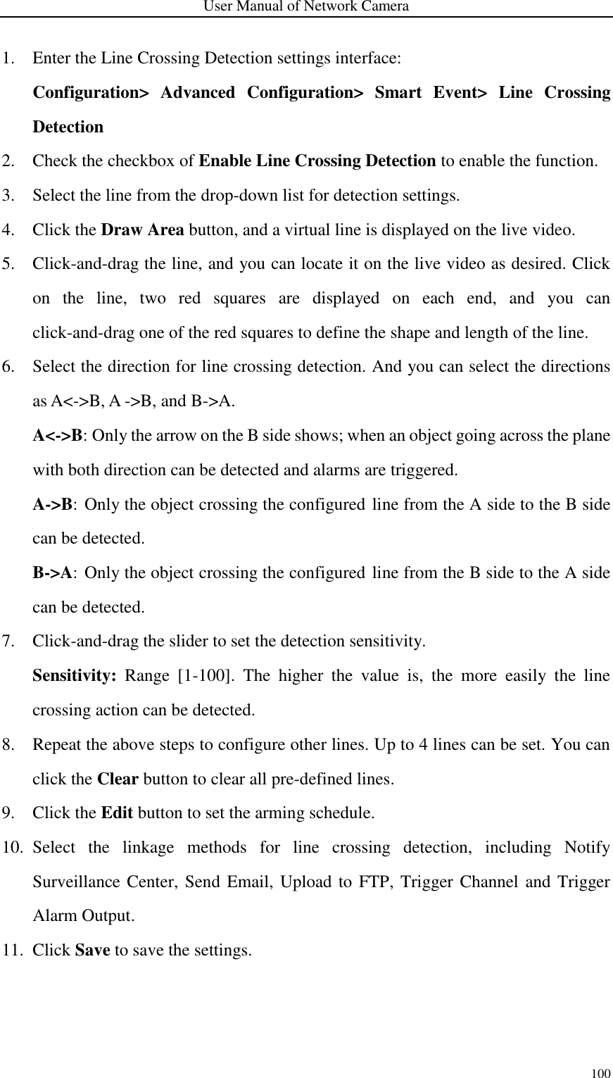 User Manual of Network Camera 100  1. Enter the Line Crossing Detection settings interface:   Configuration&gt;  Advanced  Configuration&gt;  Smart  Event&gt;  Line  Crossing Detection 2. Check the checkbox of Enable Line Crossing Detection to enable the function. 3. Select the line from the drop-down list for detection settings. 4. Click the Draw Area button, and a virtual line is displayed on the live video. 5. Click-and-drag the line, and you can locate it on the live video as desired. Click on  the  line,  two  red  squares  are  displayed  on  each  end,  and  you  can click-and-drag one of the red squares to define the shape and length of the line. 6. Select the direction for line crossing detection. And you can select the directions as A&lt;-&gt;B, A -&gt;B, and B-&gt;A. A&lt;-&gt;B: Only the arrow on the B side shows; when an object going across the plane with both direction can be detected and alarms are triggered.   A-&gt;B: Only the object crossing the configured line from the A side to the B side can be detected.  B-&gt;A: Only the object crossing the configured line from the B side to the A side can be detected. 7. Click-and-drag the slider to set the detection sensitivity. Sensitivity:  Range  [1-100].  The  higher  the  value  is,  the  more  easily  the  line crossing action can be detected. 8. Repeat the above steps to configure other lines. Up to 4 lines can be set. You can click the Clear button to clear all pre-defined lines. 9. Click the Edit button to set the arming schedule. 10. Select  the  linkage  methods  for  line  crossing  detection,  including  Notify Surveillance Center, Send Email, Upload to FTP, Trigger Channel and Trigger Alarm Output. 11. Click Save to save the settings. 