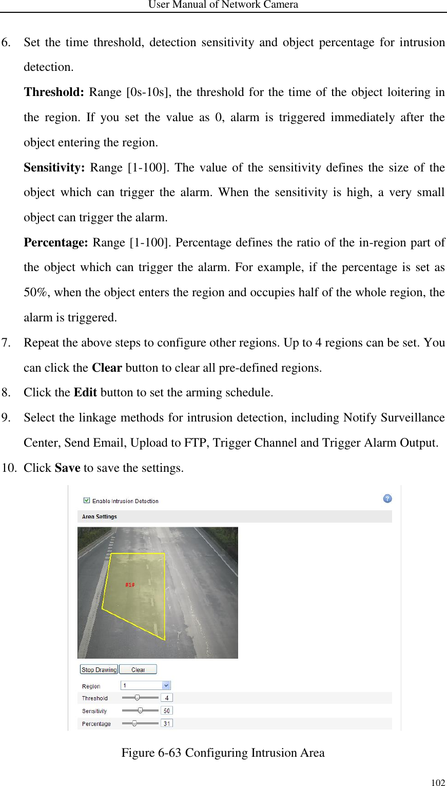 User Manual of Network Camera 102  6. Set the time  threshold, detection sensitivity and  object percentage for intrusion detection. Threshold: Range [0s-10s], the threshold for the time of the object loitering in the  region.  If  you  set  the  value  as  0,  alarm  is  triggered  immediately  after  the object entering the region. Sensitivity: Range [1-100].  The value of the sensitivity defines the size of  the object  which  can trigger  the alarm.  When  the  sensitivity is  high,  a very  small object can trigger the alarm. Percentage: Range [1-100]. Percentage defines the ratio of the in-region part of the object which can trigger the alarm. For example, if the percentage is set as 50%, when the object enters the region and occupies half of the whole region, the alarm is triggered. 7. Repeat the above steps to configure other regions. Up to 4 regions can be set. You can click the Clear button to clear all pre-defined regions. 8. Click the Edit button to set the arming schedule. 9. Select the linkage methods for intrusion detection, including Notify Surveillance Center, Send Email, Upload to FTP, Trigger Channel and Trigger Alarm Output. 10. Click Save to save the settings.  Figure 6-63 Configuring Intrusion Area 