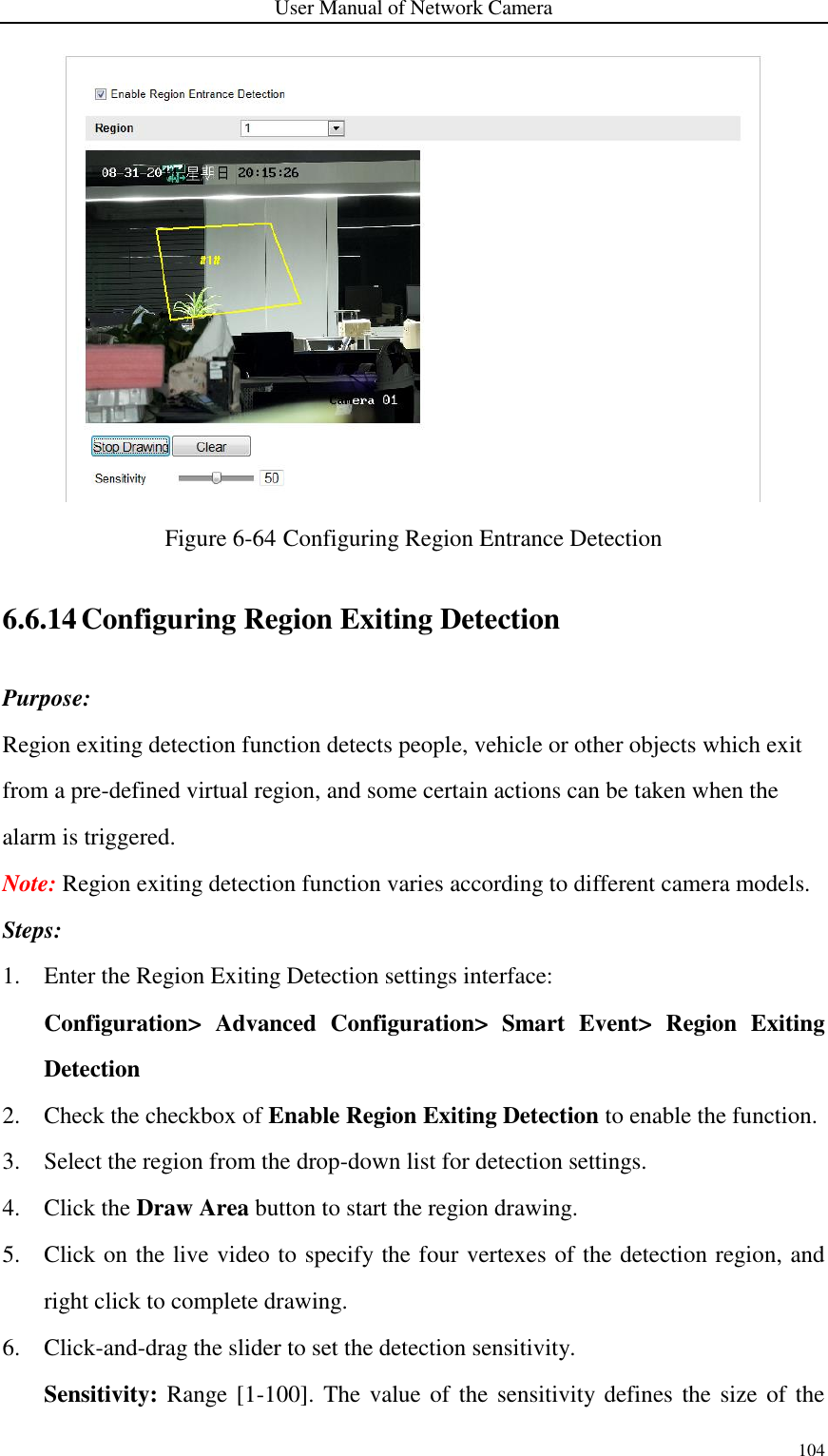 User Manual of Network Camera 104   Figure 6-64 Configuring Region Entrance Detection   6.6.14 Configuring Region Exiting Detection Purpose: Region exiting detection function detects people, vehicle or other objects which exit from a pre-defined virtual region, and some certain actions can be taken when the alarm is triggered. Note: Region exiting detection function varies according to different camera models. Steps: 1. Enter the Region Exiting Detection settings interface:   Configuration&gt;  Advanced  Configuration&gt;  Smart  Event&gt;  Region  Exiting Detection 2. Check the checkbox of Enable Region Exiting Detection to enable the function. 3. Select the region from the drop-down list for detection settings. 4. Click the Draw Area button to start the region drawing. 5. Click on the live video to specify the four vertexes of the detection region, and right click to complete drawing. 6. Click-and-drag the slider to set the detection sensitivity. Sensitivity: Range [1-100].  The value of the sensitivity defines the size of  the 