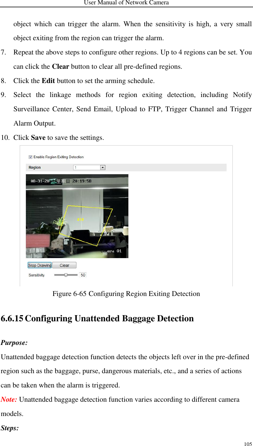 User Manual of Network Camera 105  object  which  can trigger  the alarm.  When  the  sensitivity  is  high,  a  very  small object exiting from the region can trigger the alarm. 7. Repeat the above steps to configure other regions. Up to 4 regions can be set. You can click the Clear button to clear all pre-defined regions. 8. Click the Edit button to set the arming schedule. 9. Select  the  linkage  methods  for  region  exiting  detection,  including  Notify Surveillance Center, Send Email, Upload to FTP, Trigger Channel and Trigger Alarm Output. 10. Click Save to save the settings.  Figure 6-65 Configuring Region Exiting Detection 6.6.15 Configuring Unattended Baggage Detection Purpose: Unattended baggage detection function detects the objects left over in the pre-defined region such as the baggage, purse, dangerous materials, etc., and a series of actions can be taken when the alarm is triggered. Note: Unattended baggage detection function varies according to different camera models. Steps: 