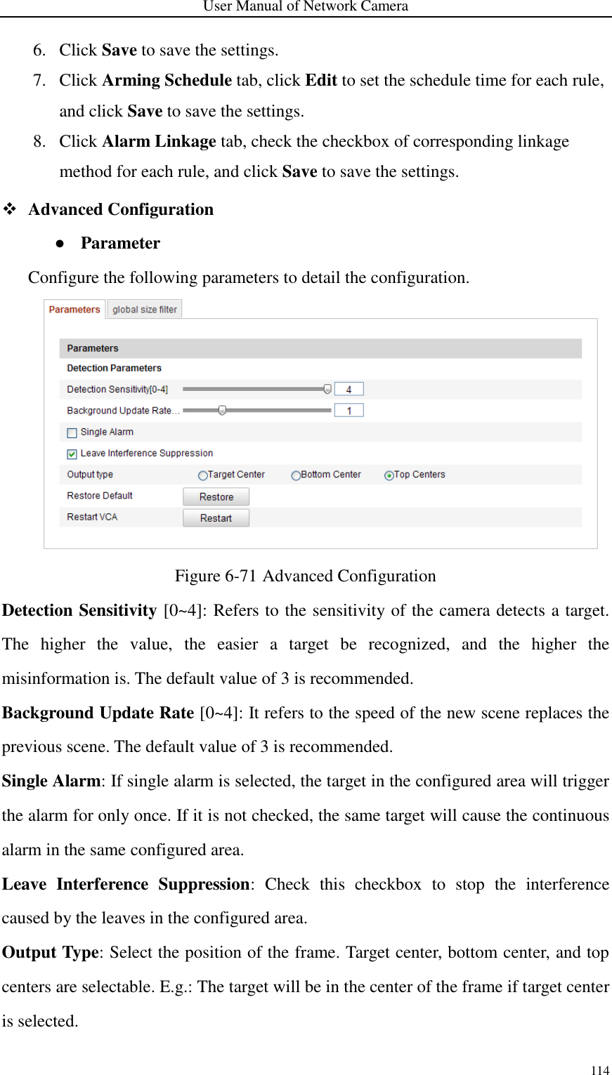 User Manual of Network Camera 114  6. Click Save to save the settings. 7. Click Arming Schedule tab, click Edit to set the schedule time for each rule, and click Save to save the settings. 8. Click Alarm Linkage tab, check the checkbox of corresponding linkage method for each rule, and click Save to save the settings.  Advanced Configuration ● Parameter Configure the following parameters to detail the configuration.  Figure 6-71 Advanced Configuration Detection Sensitivity [0~4]: Refers to the sensitivity of the camera detects a target. The  higher  the  value,  the  easier  a  target  be  recognized,  and  the  higher  the misinformation is. The default value of 3 is recommended.     Background Update Rate [0~4]: It refers to the speed of the new scene replaces the previous scene. The default value of 3 is recommended. Single Alarm: If single alarm is selected, the target in the configured area will trigger the alarm for only once. If it is not checked, the same target will cause the continuous alarm in the same configured area. Leave  Interference  Suppression:  Check  this  checkbox  to  stop  the  interference caused by the leaves in the configured area. Output Type: Select the position of the frame. Target center, bottom center, and top centers are selectable. E.g.: The target will be in the center of the frame if target center is selected.     