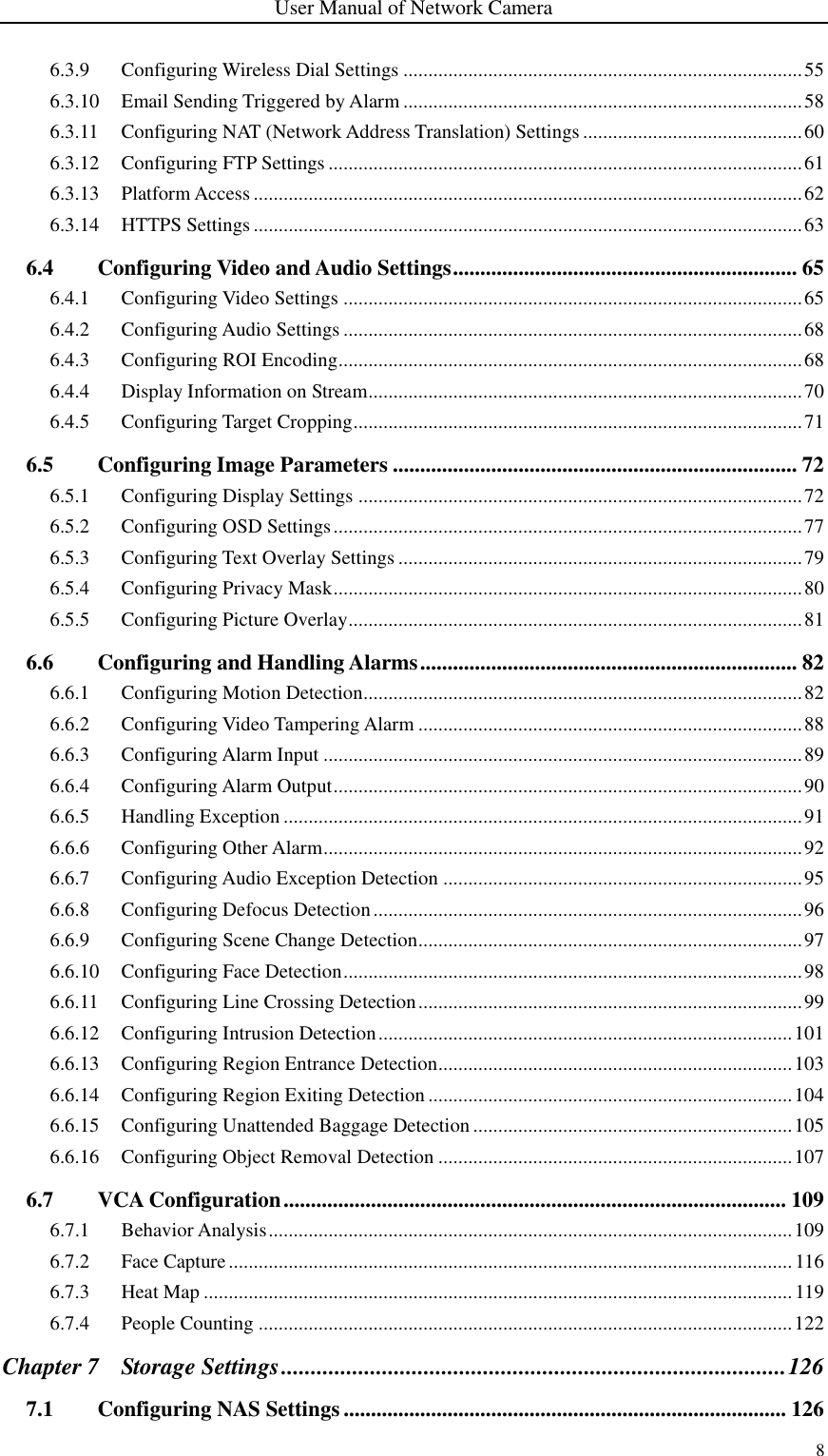 User Manual of Network Camera 8  6.3.9 Configuring Wireless Dial Settings ................................................................................ 55 6.3.10 Email Sending Triggered by Alarm ................................................................................ 58 6.3.11 Configuring NAT (Network Address Translation) Settings ............................................ 60 6.3.12 Configuring FTP Settings ............................................................................................... 61 6.3.13 Platform Access .............................................................................................................. 62 6.3.14 HTTPS Settings .............................................................................................................. 63 6.4 Configuring Video and Audio Settings ............................................................... 65 6.4.1 Configuring Video Settings ............................................................................................ 65 6.4.2 Configuring Audio Settings ............................................................................................ 68 6.4.3 Configuring ROI Encoding ............................................................................................. 68 6.4.4 Display Information on Stream ....................................................................................... 70 6.4.5 Configuring Target Cropping .......................................................................................... 71 6.5 Configuring Image Parameters .......................................................................... 72 6.5.1 Configuring Display Settings ......................................................................................... 72 6.5.2 Configuring OSD Settings .............................................................................................. 77 6.5.3 Configuring Text Overlay Settings ................................................................................. 79 6.5.4 Configuring Privacy Mask .............................................................................................. 80 6.5.5 Configuring Picture Overlay ........................................................................................... 81 6.6 Configuring and Handling Alarms ..................................................................... 82 6.6.1 Configuring Motion Detection........................................................................................ 82 6.6.2 Configuring Video Tampering Alarm ............................................................................. 88 6.6.3 Configuring Alarm Input ................................................................................................ 89 6.6.4 Configuring Alarm Output .............................................................................................. 90 6.6.5 Handling Exception ........................................................................................................ 91 6.6.6 Configuring Other Alarm ................................................................................................ 92 6.6.7 Configuring Audio Exception Detection ........................................................................ 95 6.6.8 Configuring Defocus Detection ...................................................................................... 96 6.6.9 Configuring Scene Change Detection ............................................................................. 97 6.6.10 Configuring Face Detection ............................................................................................ 98 6.6.11 Configuring Line Crossing Detection ............................................................................. 99 6.6.12 Configuring Intrusion Detection ................................................................................... 101 6.6.13 Configuring Region Entrance Detection ....................................................................... 103 6.6.14 Configuring Region Exiting Detection ......................................................................... 104 6.6.15 Configuring Unattended Baggage Detection ................................................................ 105 6.6.16 Configuring Object Removal Detection ....................................................................... 107 6.7 VCA Configuration ............................................................................................ 109 6.7.1 Behavior Analysis ......................................................................................................... 109 6.7.2 Face Capture ................................................................................................................. 116 6.7.3 Heat Map ...................................................................................................................... 119 6.7.4 People Counting ........................................................................................................... 122 Chapter 7 Storage Settings ..................................................................................... 126 7.1 Configuring NAS Settings ................................................................................. 126 