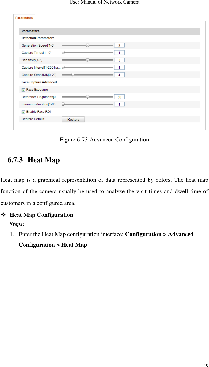 User Manual of Network Camera 119   Figure 6-73 Advanced Configuration 6.7.3 Heat Map Heat map is a graphical representation of data represented by colors. The heat map function of the camera usually be used to analyze the visit times and dwell time of customers in a configured area.  Heat Map Configuration Steps: 1. Enter the Heat Map configuration interface: Configuration &gt; Advanced Configuration &gt; Heat Map 