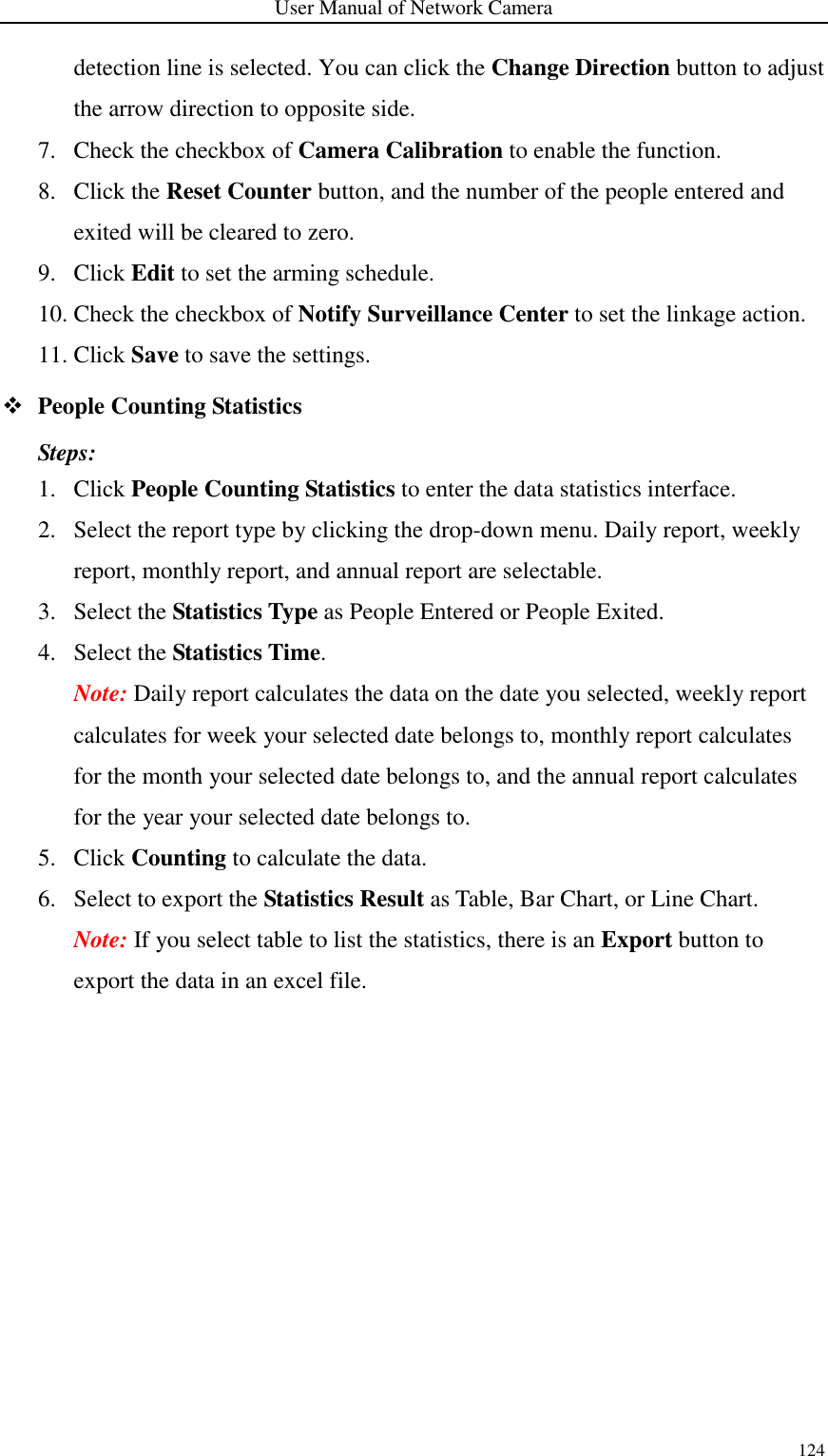 User Manual of Network Camera 124  detection line is selected. You can click the Change Direction button to adjust the arrow direction to opposite side. 7. Check the checkbox of Camera Calibration to enable the function. 8. Click the Reset Counter button, and the number of the people entered and exited will be cleared to zero. 9. Click Edit to set the arming schedule.   10. Check the checkbox of Notify Surveillance Center to set the linkage action. 11. Click Save to save the settings.  People Counting Statistics Steps: 1. Click People Counting Statistics to enter the data statistics interface. 2. Select the report type by clicking the drop-down menu. Daily report, weekly report, monthly report, and annual report are selectable. 3. Select the Statistics Type as People Entered or People Exited. 4. Select the Statistics Time.   Note: Daily report calculates the data on the date you selected, weekly report calculates for week your selected date belongs to, monthly report calculates for the month your selected date belongs to, and the annual report calculates for the year your selected date belongs to.   5. Click Counting to calculate the data. 6. Select to export the Statistics Result as Table, Bar Chart, or Line Chart.   Note: If you select table to list the statistics, there is an Export button to export the data in an excel file. 