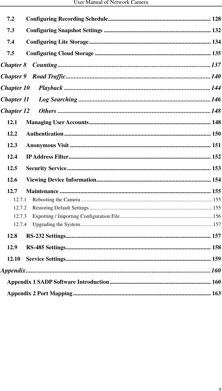 User Manual of Network Camera 9  7.2 Configuring Recording Schedule ...................................................................... 128 7.3 Configuring Snapshot Settings ......................................................................... 132 7.4 Configuring Lite Storage ................................................................................... 134 7.5 Configuring Cloud Storage ............................................................................... 135 Chapter 8 Counting ................................................................................................ 137 Chapter 9 Road Traffic ........................................................................................... 140 Chapter 10 Playback ............................................................................................ 144 Chapter 11 Log Searching ................................................................................... 146 Chapter 12 Others ................................................................................................ 148 12.1 Managing User Accounts ................................................................................... 148 12.2 Authentication .................................................................................................... 150 12.3 Anonymous Visit ................................................................................................ 151 12.4 IP Address Filter ................................................................................................. 152 12.5 Security Service .................................................................................................. 153 12.6 Viewing Device Information .............................................................................. 154 12.7 Maintenance ....................................................................................................... 155 12.7.1 Rebooting the Camera .................................................................................................. 155 12.7.2 Restoring Default Settings ............................................................................................ 155 12.7.3 Exporting / Importing Configuration File ..................................................................... 156 12.7.4 Upgrading the System................................................................................................... 157 12.8 RS-232 Settings ................................................................................................... 157 12.9 RS-485 Settings ................................................................................................... 158 12.10 Service Settings ................................................................................................... 159 Appendix .................................................................................................................... 160 Appendix 1 SADP Software Introduction ..................................................................... 160 Appendix 2 Port Mapping .............................................................................................. 163