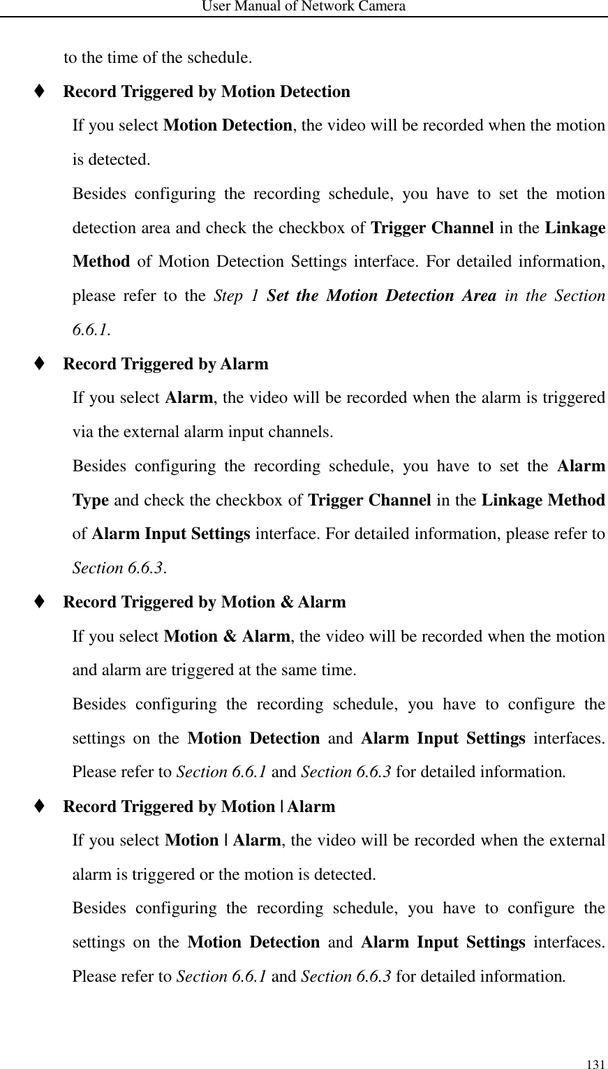 User Manual of Network Camera 131  to the time of the schedule.  Record Triggered by Motion Detection If you select Motion Detection, the video will be recorded when the motion is detected. Besides  configuring  the  recording  schedule,  you  have  to  set  the  motion detection area and check the checkbox of Trigger Channel in the Linkage Method of Motion Detection Settings interface. For detailed information, please  refer  to  the  Step  1  Set  the  Motion  Detection  Area  in  the  Section 6.6.1.  Record Triggered by Alarm If you select Alarm, the video will be recorded when the alarm is triggered via the external alarm input channels.   Besides  configuring  the  recording  schedule,  you  have  to  set  the  Alarm Type and check the checkbox of Trigger Channel in the Linkage Method of Alarm Input Settings interface. For detailed information, please refer to Section 6.6.3.  Record Triggered by Motion &amp; Alarm If you select Motion &amp; Alarm, the video will be recorded when the motion and alarm are triggered at the same time. Besides  configuring  the  recording  schedule,  you  have  to  configure  the settings  on  the  Motion  Detection  and  Alarm  Input  Settings  interfaces. Please refer to Section 6.6.1 and Section 6.6.3 for detailed information.  Record Triggered by Motion | Alarm If you select Motion | Alarm, the video will be recorded when the external alarm is triggered or the motion is detected. Besides  configuring  the  recording  schedule,  you  have  to  configure  the settings  on  the  Motion  Detection  and  Alarm  Input  Settings  interfaces. Please refer to Section 6.6.1 and Section 6.6.3 for detailed information. 