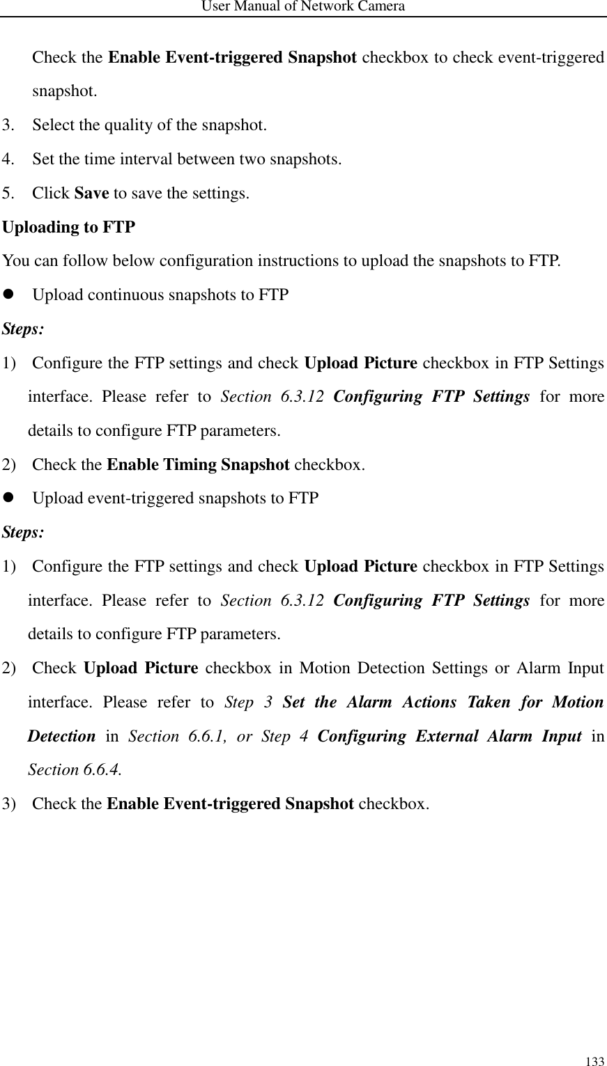 User Manual of Network Camera 133  Check the Enable Event-triggered Snapshot checkbox to check event-triggered snapshot. 3. Select the quality of the snapshot. 4. Set the time interval between two snapshots. 5. Click Save to save the settings. Uploading to FTP You can follow below configuration instructions to upload the snapshots to FTP.  Upload continuous snapshots to FTP Steps: 1) Configure the FTP settings and check Upload Picture checkbox in FTP Settings interface.  Please  refer  to  Section  6.3.12  Configuring  FTP  Settings  for  more details to configure FTP parameters. 2) Check the Enable Timing Snapshot checkbox.  Upload event-triggered snapshots to FTP Steps: 1) Configure the FTP settings and check Upload Picture checkbox in FTP Settings interface.  Please  refer  to  Section  6.3.12  Configuring  FTP  Settings  for  more details to configure FTP parameters. 2) Check Upload  Picture checkbox in  Motion Detection Settings or  Alarm  Input interface.  Please  refer  to  Step  3  Set  the  Alarm  Actions  Taken  for  Motion Detection  in  Section  6.6.1,  or  Step  4  Configuring  External  Alarm  Input  in Section 6.6.4. 3) Check the Enable Event-triggered Snapshot checkbox. 