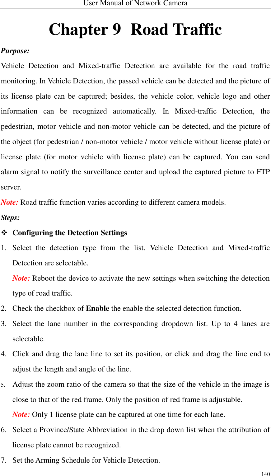 User Manual of Network Camera 140  Chapter 9   Road Traffic Purpose: Vehicle  Detection  and  Mixed-traffic  Detection  are  available  for  the  road  traffic monitoring. In Vehicle Detection, the passed vehicle can be detected and the picture of its  license plate can be  captured;  besides,  the  vehicle color, vehicle logo  and  other information  can  be  recognized  automatically.  In  Mixed-traffic  Detection,  the pedestrian, motor vehicle and non-motor vehicle can be detected, and the picture of the object (for pedestrian / non-motor vehicle / motor vehicle without license plate) or license  plate  (for  motor  vehicle  with  license  plate)  can  be  captured.  You  can  send alarm signal to notify the surveillance center and upload the captured picture to FTP server. Note: Road traffic function varies according to different camera models. Steps:  Configuring the Detection Settings 1. Select  the  detection  type  from  the  list.  Vehicle  Detection  and  Mixed-traffic Detection are selectable. Note: Reboot the device to activate the new settings when switching the detection type of road traffic. 2. Check the checkbox of Enable the enable the selected detection function. 3. Select  the  lane  number  in  the  corresponding  dropdown  list.  Up  to  4  lanes  are selectable. 4. Click and drag the lane line to set its position, or click and drag the line end to adjust the length and angle of the line. 5. Adjust the zoom ratio of the camera so that the size of the vehicle in the image is close to that of the red frame. Only the position of red frame is adjustable. Note: Only 1 license plate can be captured at one time for each lane. 6. Select a Province/State Abbreviation in the drop down list when the attribution of license plate cannot be recognized. 7. Set the Arming Schedule for Vehicle Detection. 