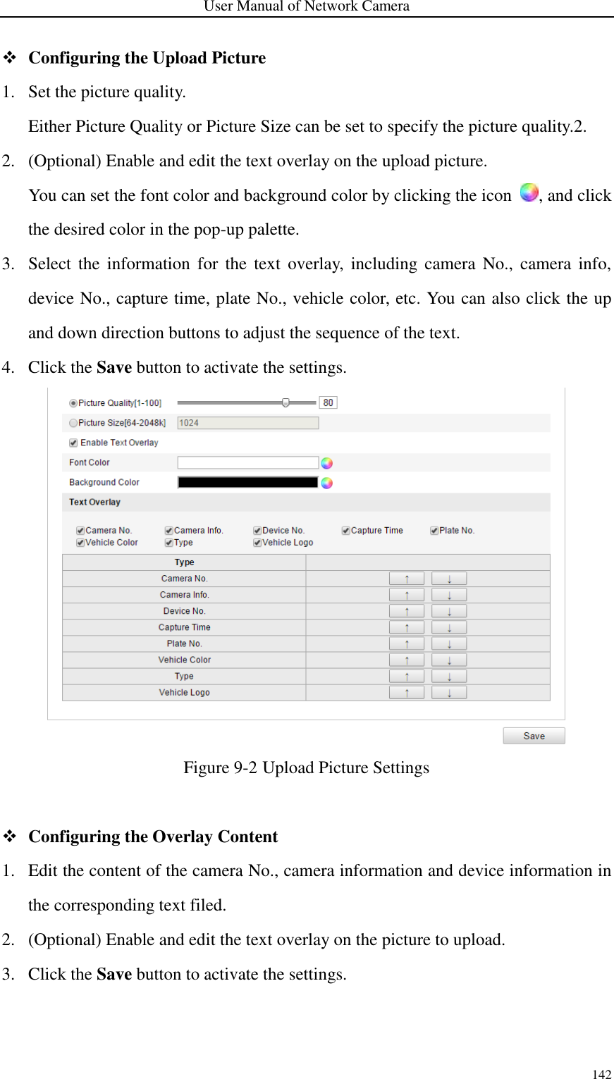 User Manual of Network Camera 142   Configuring the Upload Picture 1. Set the picture quality. Either Picture Quality or Picture Size can be set to specify the picture quality.2. 2. (Optional) Enable and edit the text overlay on the upload picture. You can set the font color and background color by clicking the icon  , and click the desired color in the pop-up palette. 3. Select  the  information  for  the  text  overlay,  including  camera  No.,  camera  info, device No., capture time, plate No., vehicle color, etc. You can also click the up and down direction buttons to adjust the sequence of the text. 4. Click the Save button to activate the settings.  Figure 9-2 Upload Picture Settings   Configuring the Overlay Content 1. Edit the content of the camera No., camera information and device information in the corresponding text filed.   2. (Optional) Enable and edit the text overlay on the picture to upload. 3. Click the Save button to activate the settings. 