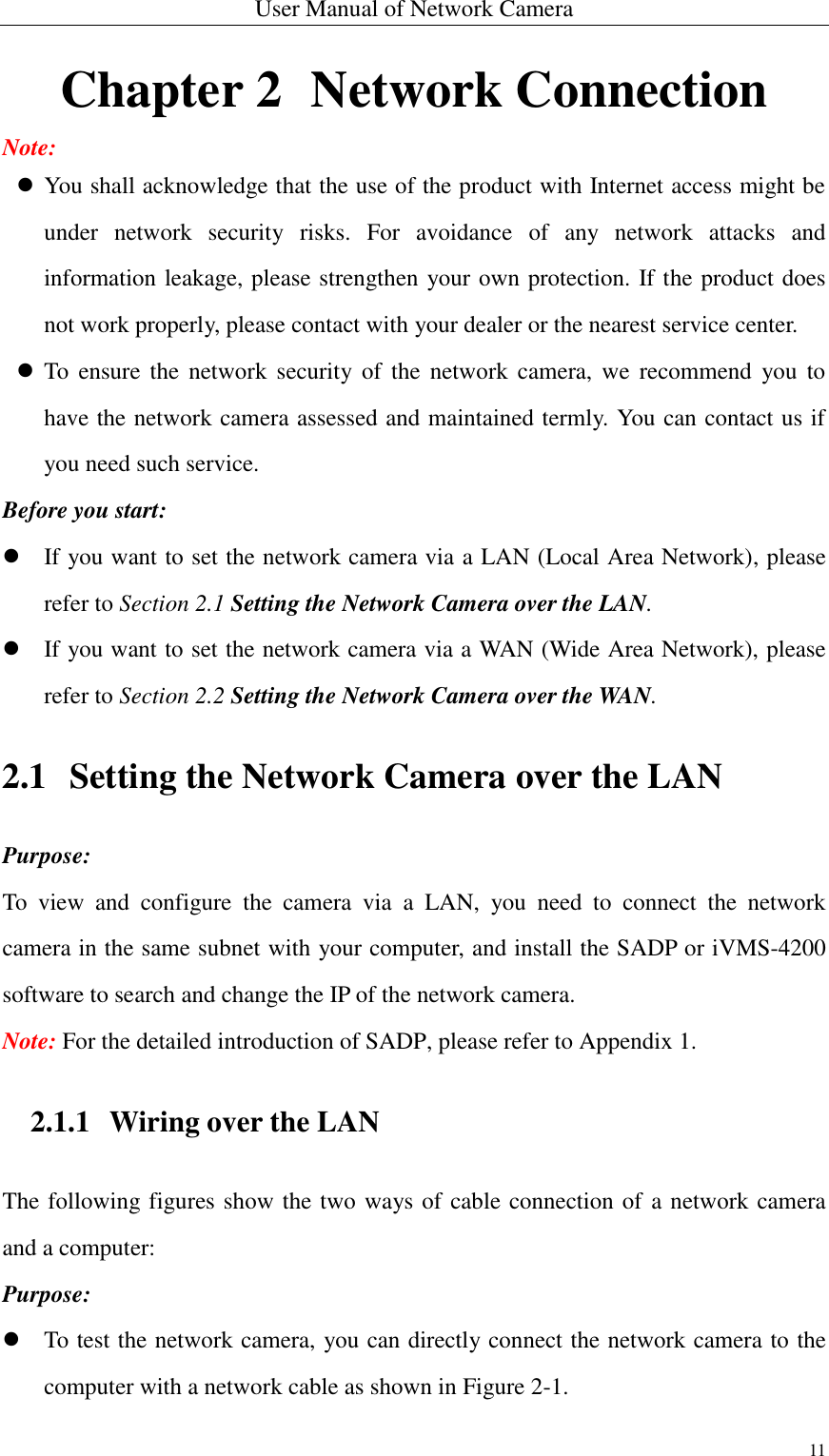 User Manual of Network Camera 11  Chapter 2   Network Connection Note:  You shall acknowledge that the use of the product with Internet access might be under  network  security  risks.  For  avoidance  of  any  network  attacks  and information leakage, please strengthen your own protection. If the product does not work properly, please contact with your dealer or the nearest service center.  To  ensure the  network  security  of  the  network  camera,  we  recommend  you  to have the network camera assessed and maintained termly. You can contact us if you need such service. Before you start:  If you want to set the network camera via a LAN (Local Area Network), please refer to Section 2.1 Setting the Network Camera over the LAN.  If you want to set the network camera via a WAN (Wide Area Network), please refer to Section 2.2 Setting the Network Camera over the WAN. 2.1 Setting the Network Camera over the LAN Purpose: To  view  and  configure  the  camera  via  a  LAN,  you  need  to  connect  the  network camera in the same subnet with your computer, and install the SADP or iVMS-4200 software to search and change the IP of the network camera. Note: For the detailed introduction of SADP, please refer to Appendix 1. 2.1.1 Wiring over the LAN The following figures show the two ways of cable connection of a network camera and a computer: Purpose:  To test the network camera, you can directly connect the network camera to the computer with a network cable as shown in Figure 2-1. 