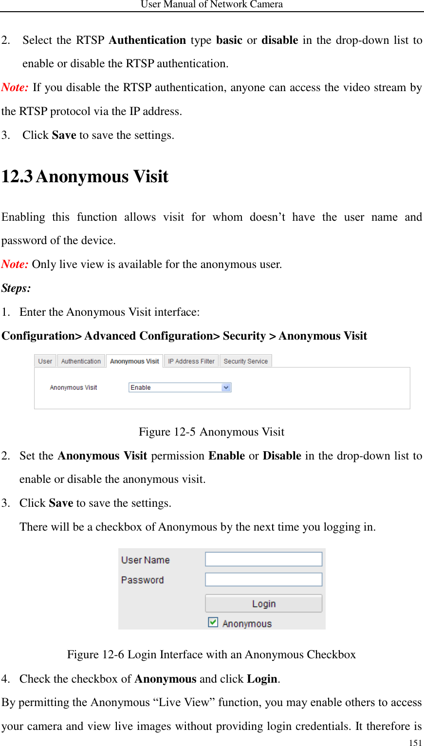 User Manual of Network Camera 151  2. Select the RTSP Authentication type basic or disable in the drop-down list to enable or disable the RTSP authentication.   Note: If you disable the RTSP authentication, anyone can access the video stream by the RTSP protocol via the IP address. 3. Click Save to save the settings. 12.3 Anonymous Visit Enabling  this  function  allows  visit  for  whom  doesn’t  have  the  user  name  and password of the device.   Note: Only live view is available for the anonymous user. Steps: 1. Enter the Anonymous Visit interface: Configuration&gt; Advanced Configuration&gt; Security &gt; Anonymous Visit  Figure 12-5 Anonymous Visit 2. Set the Anonymous Visit permission Enable or Disable in the drop-down list to enable or disable the anonymous visit. 3. Click Save to save the settings. There will be a checkbox of Anonymous by the next time you logging in.  Figure 12-6 Login Interface with an Anonymous Checkbox 4. Check the checkbox of Anonymous and click Login. By permitting the Anonymous “Live View” function, you may enable others to access your camera and view live images without providing login credentials. It therefore is 