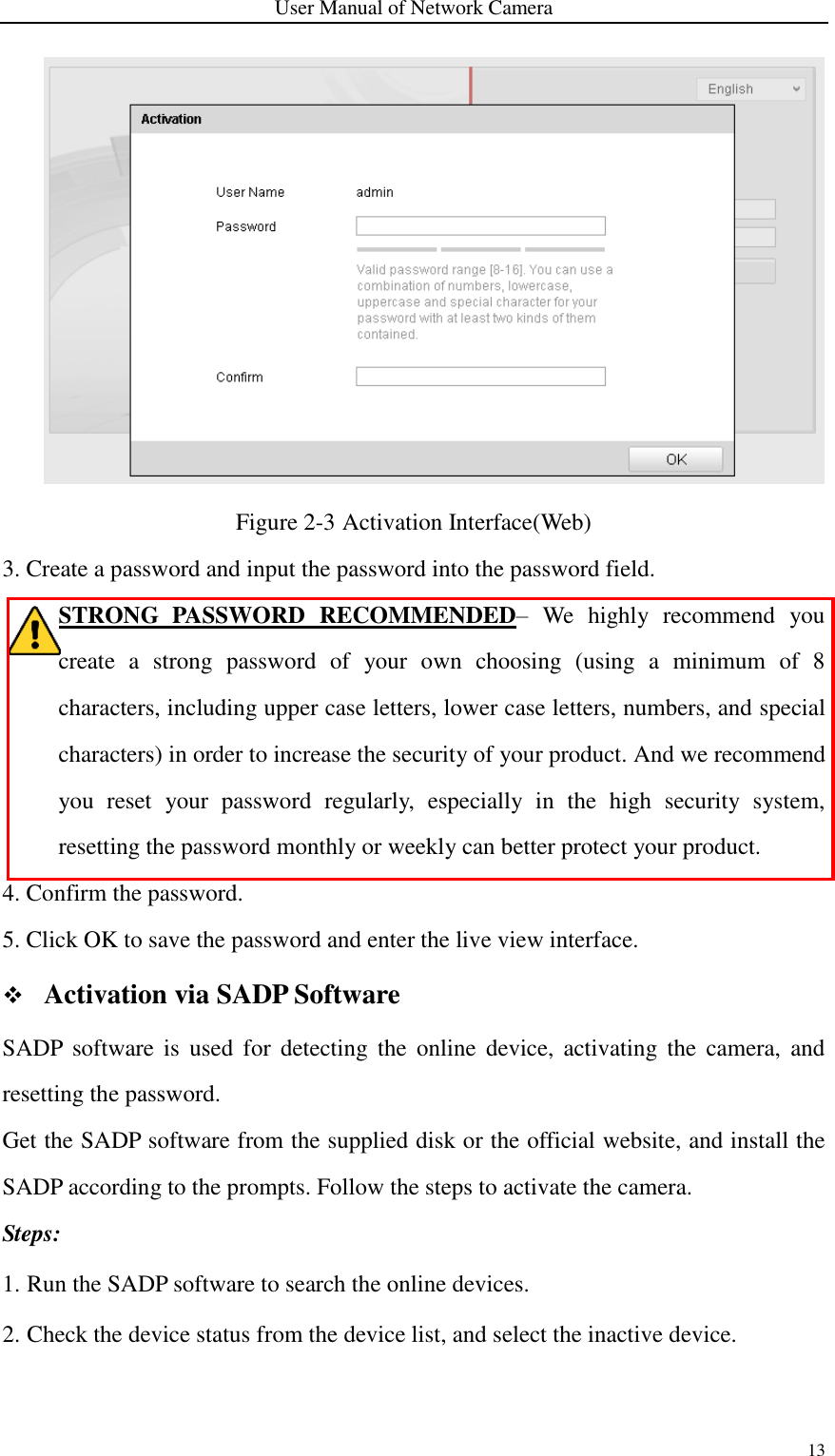 User Manual of Network Camera 13   Figure 2-3 Activation Interface(Web) 3. Create a password and input the password into the password field. STRONG  PASSWORD  RECOMMENDED–  We  highly  recommend  you create  a  strong  password  of  your  own  choosing  (using  a  minimum  of  8 characters, including upper case letters, lower case letters, numbers, and special characters) in order to increase the security of your product. And we recommend you  reset  your  password  regularly,  especially  in  the  high  security  system, resetting the password monthly or weekly can better protect your product. 4. Confirm the password. 5. Click OK to save the password and enter the live view interface.  Activation via SADP Software SADP  software  is  used  for  detecting  the  online  device,  activating  the  camera,  and resetting the password.   Get the SADP software from the supplied disk or the official website, and install the SADP according to the prompts. Follow the steps to activate the camera. Steps: 1. Run the SADP software to search the online devices. 2. Check the device status from the device list, and select the inactive device. 