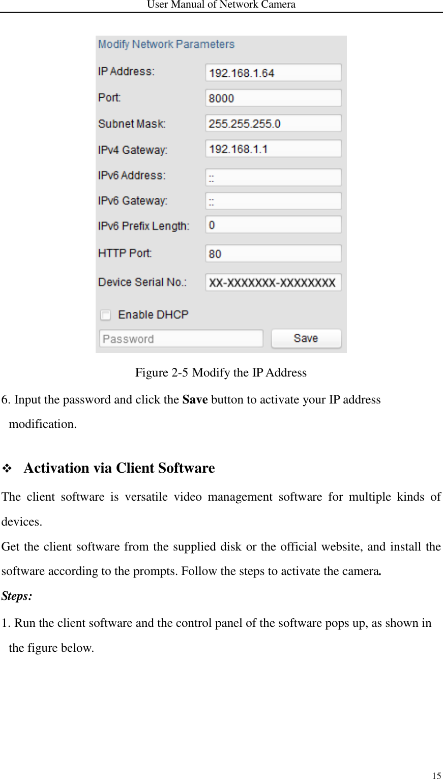 User Manual of Network Camera 15   Figure 2-5 Modify the IP Address 6. Input the password and click the Save button to activate your IP address modification.   Activation via Client Software The  client  software  is  versatile  video  management  software  for  multiple  kinds  of devices.   Get the client software from the supplied disk or the official website, and install the software according to the prompts. Follow the steps to activate the camera. Steps: 1. Run the client software and the control panel of the software pops up, as shown in the figure below. 