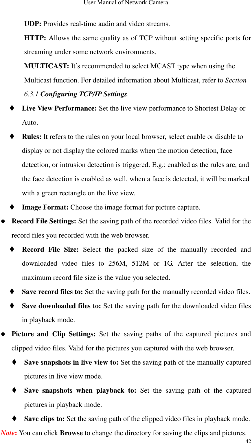 User Manual of Network Camera 42  UDP: Provides real-time audio and video streams. HTTP: Allows the same quality as of TCP without setting specific ports for streaming under some network environments. MULTICAST: It’s recommended to select MCAST type when using the Multicast function. For detailed information about Multicast, refer to Section 6.3.1 Configuring TCP/IP Settings.  Live View Performance: Set the live view performance to Shortest Delay or Auto.  Rules: It refers to the rules on your local browser, select enable or disable to display or not display the colored marks when the motion detection, face detection, or intrusion detection is triggered. E.g.: enabled as the rules are, and the face detection is enabled as well, when a face is detected, it will be marked with a green rectangle on the live view.  Image Format: Choose the image format for picture capture.  Record File Settings: Set the saving path of the recorded video files. Valid for the record files you recorded with the web browser.  Record  File  Size:  Select  the  packed  size  of  the  manually  recorded  and downloaded  video  files  to  256M,  512M  or  1G.  After  the  selection,  the maximum record file size is the value you selected.  Save record files to: Set the saving path for the manually recorded video files.  Save downloaded files to: Set the saving path for the downloaded video files in playback mode.  Picture  and  Clip  Settings:  Set  the  saving  paths  of  the  captured  pictures  and clipped video files. Valid for the pictures you captured with the web browser.  Save snapshots in live view to: Set the saving path of the manually captured pictures in live view mode.  Save  snapshots  when  playback  to:  Set  the  saving  path  of  the  captured pictures in playback mode.  Save clips to: Set the saving path of the clipped video files in playback mode. Note: You can click Browse to change the directory for saving the clips and pictures. 