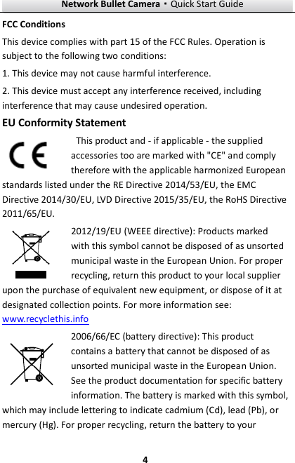 Network Bullet Camera·Quick Start Guide  4 4 FCC Conditions This device complies with part 15 of the FCC Rules. Operation is subject to the following two conditions: 1. This device may not cause harmful interference. 2. This device must accept any interference received, including interference that may cause undesired operation. EU Conformity Statement   This product and - if applicable - the supplied accessories too are marked with &quot;CE&quot; and comply therefore with the applicable harmonized European standards listed under the RE Directive 2014/53/EU, the EMC Directive 2014/30/EU, LVD Directive 2015/35/EU, the RoHS Directive 2011/65/EU. 2012/19/EU (WEEE directive): Products marked with this symbol cannot be disposed of as unsorted municipal waste in the European Union. For proper recycling, return this product to your local supplier upon the purchase of equivalent new equipment, or dispose of it at designated collection points. For more information see: www.recyclethis.info 2006/66/EC (battery directive): This product contains a battery that cannot be disposed of as unsorted municipal waste in the European Union. See the product documentation for specific battery information. The battery is marked with this symbol, which may include lettering to indicate cadmium (Cd), lead (Pb), or mercury (Hg). For proper recycling, return the battery to your 