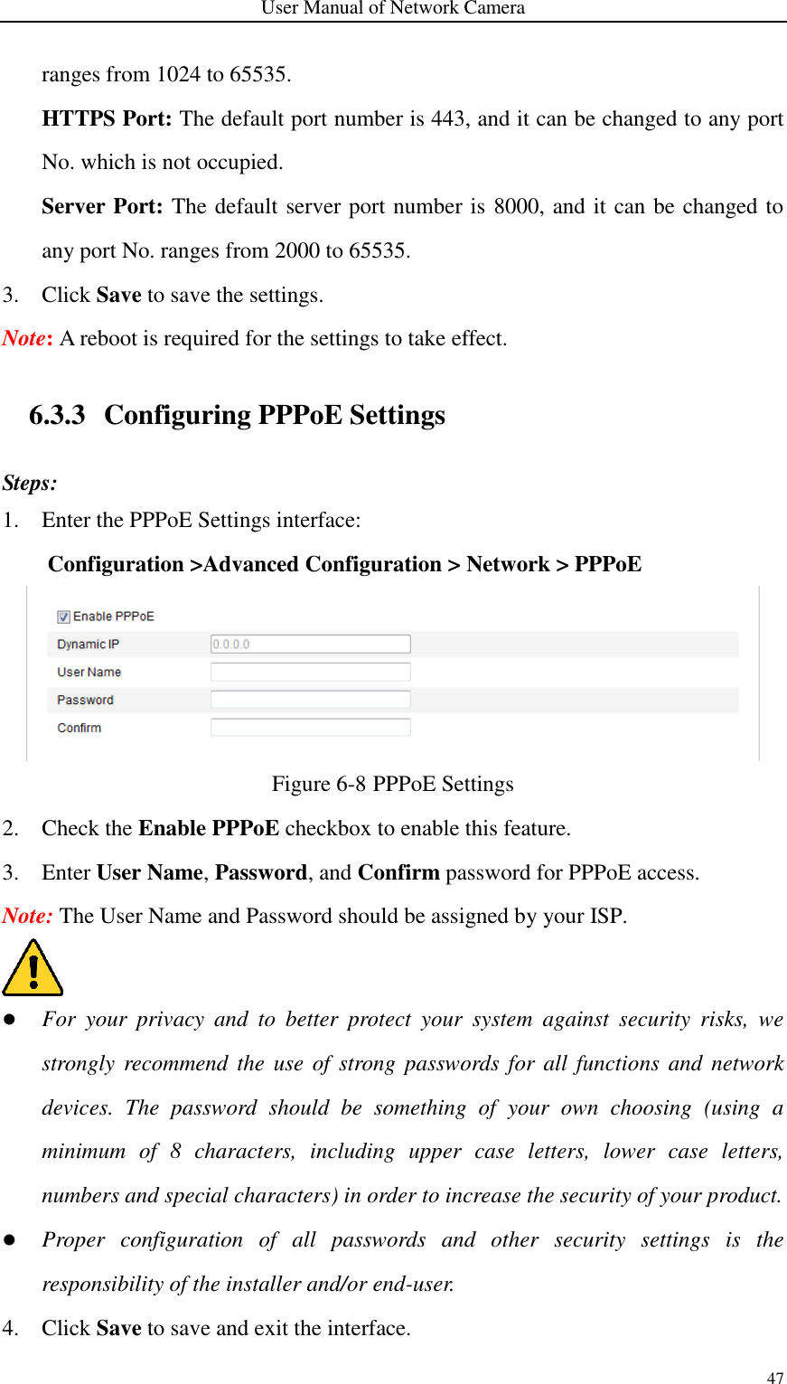 User Manual of Network Camera 47  ranges from 1024 to 65535. HTTPS Port: The default port number is 443, and it can be changed to any port No. which is not occupied. Server Port: The default server port number is 8000, and it can be changed to any port No. ranges from 2000 to 65535. 3. Click Save to save the settings. Note: A reboot is required for the settings to take effect.  6.3.3 Configuring PPPoE Settings Steps: 1. Enter the PPPoE Settings interface: Configuration &gt;Advanced Configuration &gt; Network &gt; PPPoE  Figure 6-8 PPPoE Settings 2. Check the Enable PPPoE checkbox to enable this feature. 3. Enter User Name, Password, and Confirm password for PPPoE access. Note: The User Name and Password should be assigned by your ISP.   For  your  privacy  and  to  better  protect  your  system  against  security  risks,  we strongly  recommend the use of  strong passwords for  all  functions and network devices.  The  password  should  be  something  of  your  own  choosing  (using  a minimum  of  8  characters,  including  upper  case  letters,  lower  case  letters, numbers and special characters) in order to increase the security of your product.  Proper  configuration  of  all  passwords  and  other  security  settings  is  the responsibility of the installer and/or end-user. 4. Click Save to save and exit the interface. 