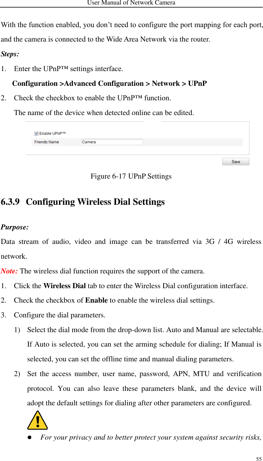 User Manual of Network Camera 55  With the function enabled, you don’t need to configure the port mapping for each port, and the camera is connected to the Wide Area Network via the router. Steps: 1. Enter the UPnP™ settings interface. Configuration &gt;Advanced Configuration &gt; Network &gt; UPnP 2. Check the checkbox to enable the UPnP™ function. The name of the device when detected online can be edited.  Figure 6-17 UPnP Settings 6.3.9 Configuring Wireless Dial Settings Purpose: Data  stream  of  audio,  video  and  image  can  be  transferred  via  3G  /  4G  wireless network. Note: The wireless dial function requires the support of the camera.   1. Click the Wireless Dial tab to enter the Wireless Dial configuration interface. 2. Check the checkbox of Enable to enable the wireless dial settings. 3. Configure the dial parameters. 1) Select the dial mode from the drop-down list. Auto and Manual are selectable. If Auto is selected, you can set the arming schedule for dialing; If Manual is selected, you can set the offline time and manual dialing parameters. 2) Set  the  access  number,  user  name,  password,  APN,  MTU  and verification protocol.  You  can  also  leave  these  parameters  blank,  and  the  device  will adopt the default settings for dialing after other parameters are configured.   For your privacy and to better protect your system against security risks, 