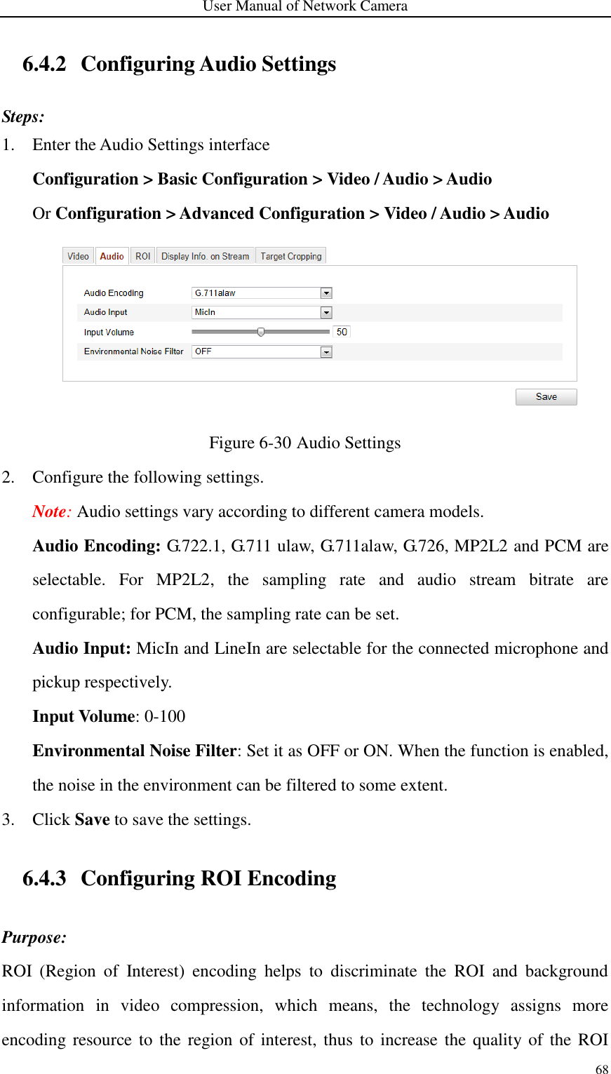 User Manual of Network Camera 68  6.4.2 Configuring Audio Settings Steps: 1. Enter the Audio Settings interface Configuration &gt; Basic Configuration &gt; Video / Audio &gt; Audio   Or Configuration &gt; Advanced Configuration &gt; Video / Audio &gt; Audio  Figure 6-30 Audio Settings 2. Configure the following settings.   Note: Audio settings vary according to different camera models. Audio Encoding: G.722.1, G.711 ulaw, G.711alaw, G.726, MP2L2 and PCM are selectable.  For  MP2L2,  the  sampling  rate  and  audio  stream  bitrate  are configurable; for PCM, the sampling rate can be set. Audio Input: MicIn and LineIn are selectable for the connected microphone and pickup respectively. Input Volume: 0-100 Environmental Noise Filter: Set it as OFF or ON. When the function is enabled, the noise in the environment can be filtered to some extent. 3. Click Save to save the settings. 6.4.3 Configuring ROI Encoding Purpose: ROI  (Region  of  Interest)  encoding  helps  to  discriminate  the  ROI  and  background information  in  video  compression,  which  means,  the  technology  assigns  more encoding resource  to the region of interest, thus to increase the quality of the  ROI 