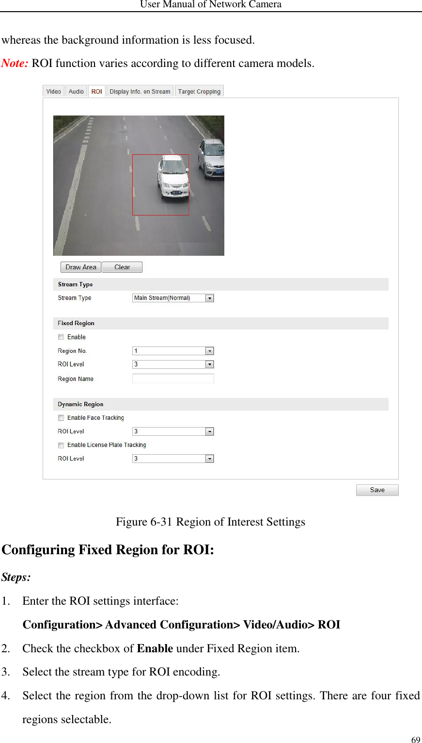 User Manual of Network Camera 69  whereas the background information is less focused. Note: ROI function varies according to different camera models.  Figure 6-31 Region of Interest Settings Configuring Fixed Region for ROI: Steps: 1. Enter the ROI settings interface:   Configuration&gt; Advanced Configuration&gt; Video/Audio&gt; ROI 2. Check the checkbox of Enable under Fixed Region item. 3. Select the stream type for ROI encoding. 4. Select the region from the drop-down list for ROI settings. There are four fixed regions selectable. 