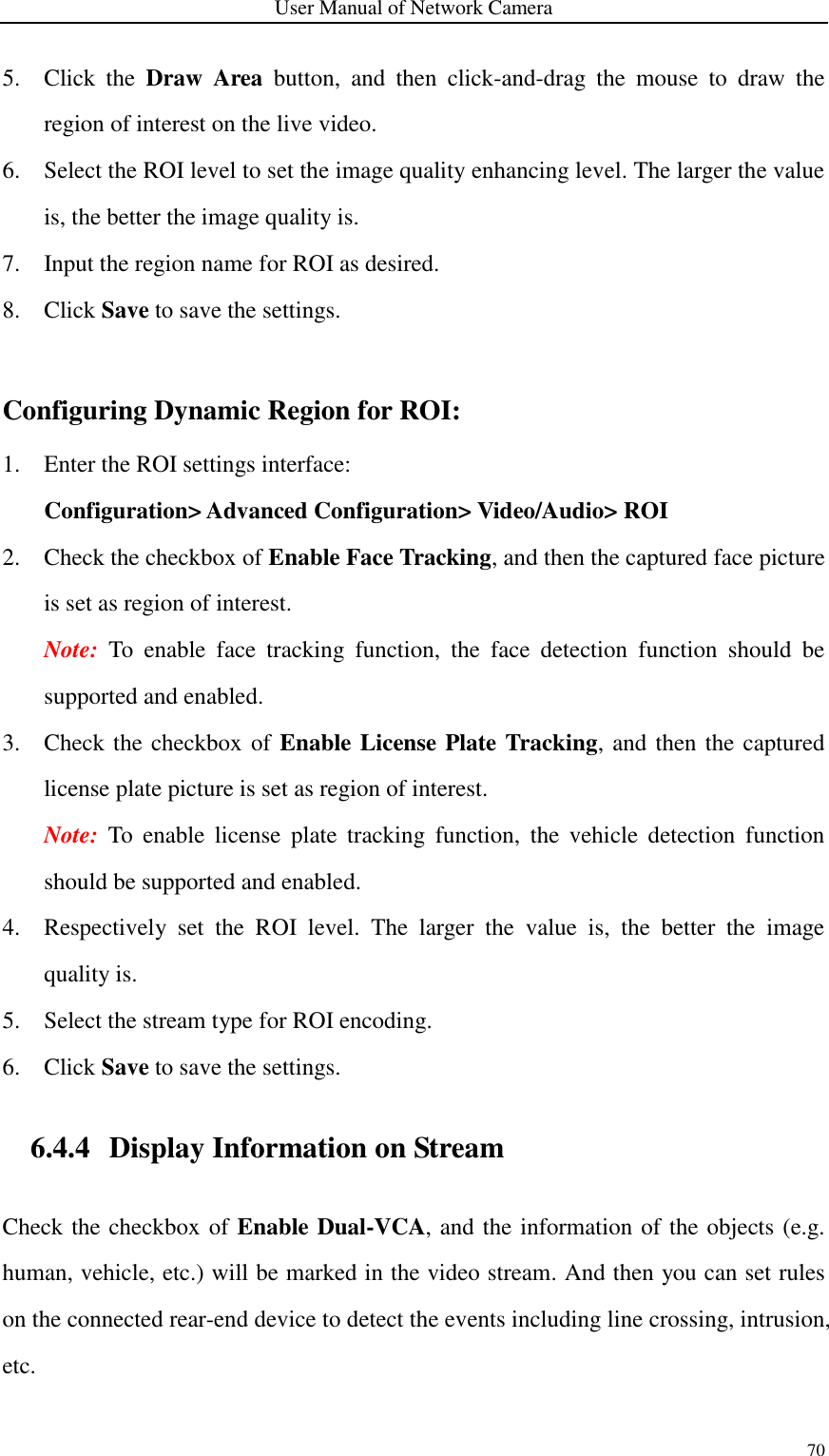 User Manual of Network Camera 70  5. Click  the  Draw  Area  button,  and  then  click-and-drag  the  mouse  to  draw  the region of interest on the live video. 6. Select the ROI level to set the image quality enhancing level. The larger the value is, the better the image quality is. 7. Input the region name for ROI as desired. 8. Click Save to save the settings.  Configuring Dynamic Region for ROI: 1. Enter the ROI settings interface:   Configuration&gt; Advanced Configuration&gt; Video/Audio&gt; ROI 2. Check the checkbox of Enable Face Tracking, and then the captured face picture is set as region of interest. Note:  To  enable  face  tracking  function,  the  face  detection  function  should  be supported and enabled.   3. Check the checkbox of Enable License Plate Tracking, and then the captured license plate picture is set as region of interest. Note:  To  enable  license  plate  tracking  function,  the  vehicle  detection  function should be supported and enabled.   4. Respectively  set  the  ROI  level.  The  larger  the  value  is,  the  better  the  image quality is. 5. Select the stream type for ROI encoding. 6. Click Save to save the settings. 6.4.4 Display Information on Stream Check the checkbox of Enable Dual-VCA, and the information of the objects (e.g. human, vehicle, etc.) will be marked in the video stream. And then you can set rules on the connected rear-end device to detect the events including line crossing, intrusion, etc.  