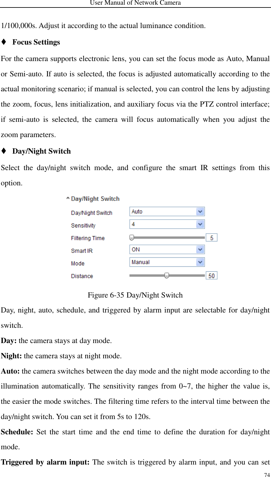 User Manual of Network Camera 74  1/100,000s. Adjust it according to the actual luminance condition.  Focus Settings For the camera supports electronic lens, you can set the focus mode as Auto, Manual or Semi-auto. If auto is selected, the focus is adjusted automatically according to the actual monitoring scenario; if manual is selected, you can control the lens by adjusting the zoom, focus, lens initialization, and auxiliary focus via the PTZ control interface; if  semi-auto  is  selected,  the  camera  will  focus  automatically  when  you  adjust  the zoom parameters.  Day/Night Switch Select  the  day/night  switch  mode,  and  configure  the  smart  IR  settings  from  this option.  Figure 6-35 Day/Night Switch Day, night, auto, schedule, and triggered by alarm input are selectable for day/night switch.   Day: the camera stays at day mode. Night: the camera stays at night mode. Auto: the camera switches between the day mode and the night mode according to the illumination automatically. The sensitivity ranges from 0~7, the higher the value is, the easier the mode switches. The filtering time refers to the interval time between the day/night switch. You can set it from 5s to 120s. Schedule:  Set  the  start  time  and  the  end  time  to  define  the  duration  for  day/night mode. Triggered by alarm input: The switch is triggered by alarm input, and you can set 