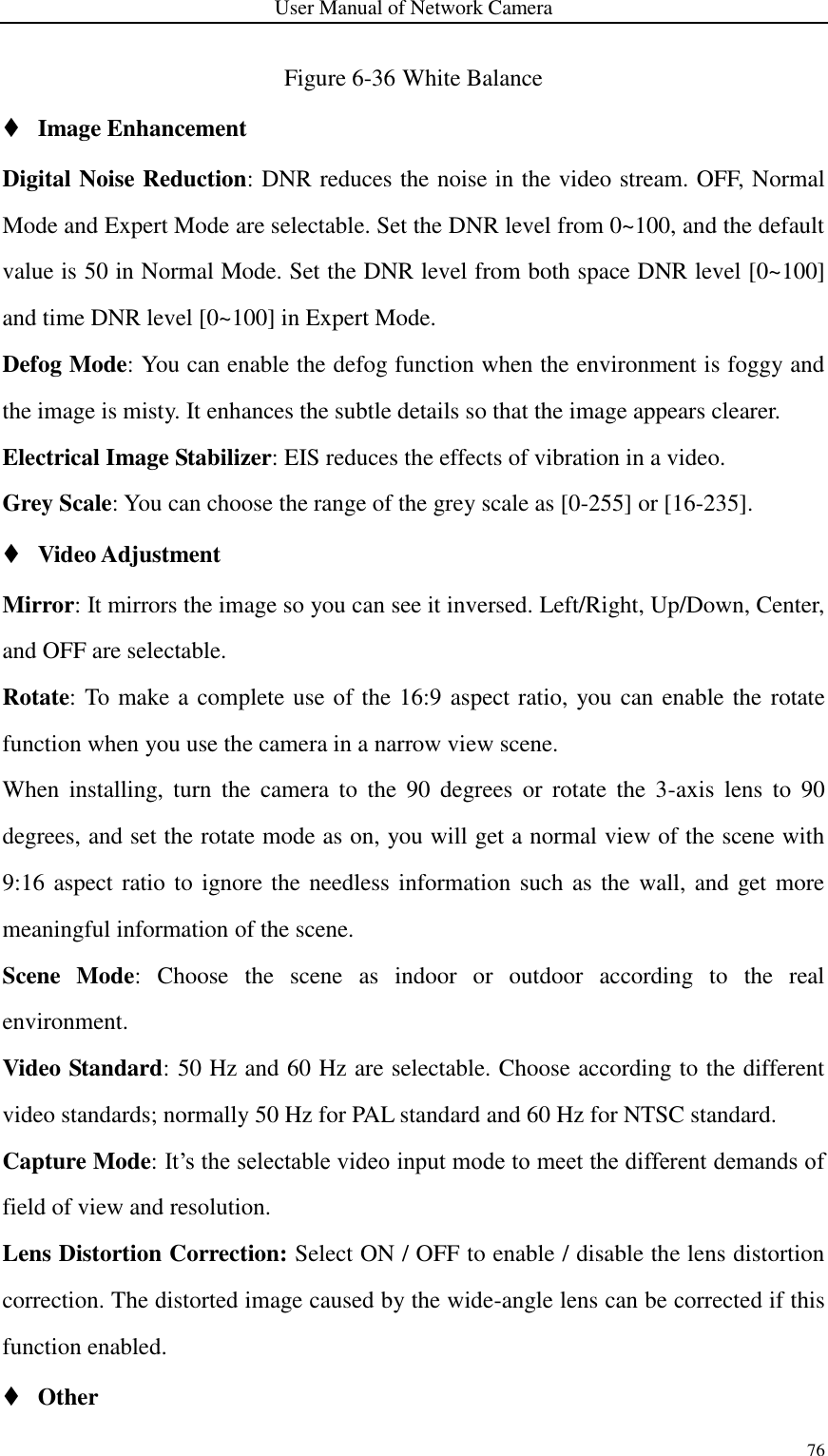 User Manual of Network Camera 76  Figure 6-36 White Balance  Image Enhancement Digital Noise Reduction: DNR reduces the noise in the video stream. OFF, Normal Mode and Expert Mode are selectable. Set the DNR level from 0~100, and the default value is 50 in Normal Mode. Set the DNR level from both space DNR level [0~100] and time DNR level [0~100] in Expert Mode. Defog Mode: You can enable the defog function when the environment is foggy and the image is misty. It enhances the subtle details so that the image appears clearer. Electrical Image Stabilizer: EIS reduces the effects of vibration in a video. Grey Scale: You can choose the range of the grey scale as [0-255] or [16-235].  Video Adjustment Mirror: It mirrors the image so you can see it inversed. Left/Right, Up/Down, Center, and OFF are selectable.   Rotate: To make a complete use of the 16:9 aspect ratio, you can enable the  rotate function when you use the camera in a narrow view scene.   When  installing,  turn  the  camera  to  the  90  degrees  or  rotate  the  3-axis  lens  to  90 degrees, and set the rotate mode as on, you will get a normal view of the scene with 9:16 aspect ratio to ignore the needless information such as the wall, and get more meaningful information of the scene.   Scene  Mode:  Choose  the  scene  as  indoor  or  outdoor  according  to  the  real environment. Video Standard: 50 Hz and 60 Hz are selectable. Choose according to the different video standards; normally 50 Hz for PAL standard and 60 Hz for NTSC standard. Capture Mode: It’s the selectable video input mode to meet the different demands of field of view and resolution. Lens Distortion Correction: Select ON / OFF to enable / disable the lens distortion correction. The distorted image caused by the wide-angle lens can be corrected if this function enabled.  Other   